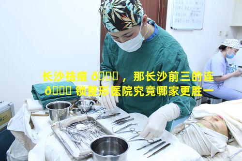 长沙祛痘 🐟 ，那长沙前三的连 🐅 锁整形医院究竟哪家更胜一筹呢